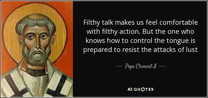 Filthy talk makes us feel comfortable with filthy action. But the one who knows how to control the tongue is prepared to resist the attacks of lust - Pope Clement I