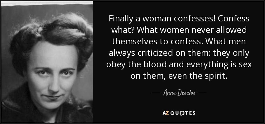 Finally a woman confesses! Confess what? What women never allowed themselves to confess. What men always criticized on them: they only obey the blood and everything is sex on them, even the spirit. - Anne Desclos