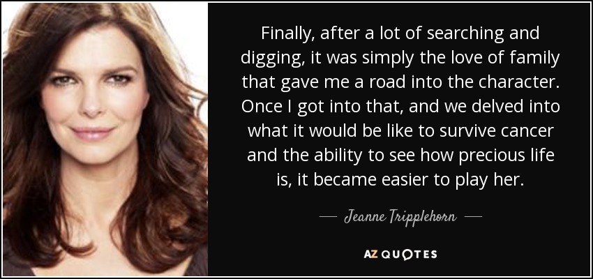 Finally, after a lot of searching and digging, it was simply the love of family that gave me a road into the character. Once I got into that, and we delved into what it would be like to survive cancer and the ability to see how precious life is, it became easier to play her. - Jeanne Tripplehorn