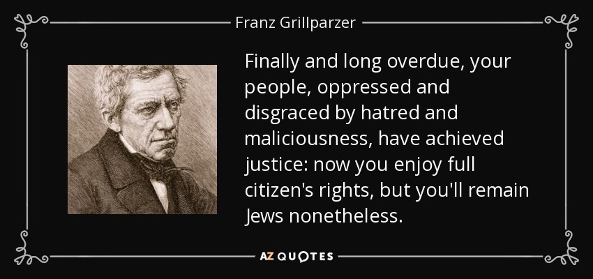 Finally and long overdue, your people, oppressed and disgraced by hatred and maliciousness, have achieved justice: now you enjoy full citizen's rights, but you'll remain Jews nonetheless. - Franz Grillparzer