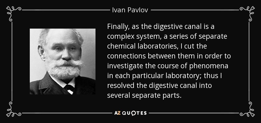 Finally, as the digestive canal is a complex system, a series of separate chemical laboratories, I cut the connections between them in order to investigate the course of phenomena in each particular laboratory; thus I resolved the digestive canal into several separate parts. - Ivan Pavlov