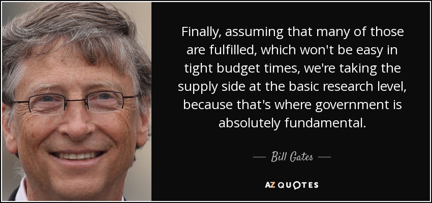 Finally, assuming that many of those are fulfilled, which won't be easy in tight budget times, we're taking the supply side at the basic research level, because that's where government is absolutely fundamental. - Bill Gates