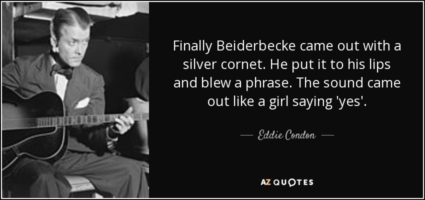 Finally Beiderbecke came out with a silver cornet. He put it to his lips and blew a phrase. The sound came out like a girl saying 'yes'. - Eddie Condon