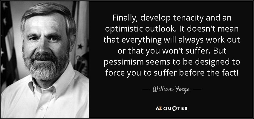 Finally, develop tenacity and an optimistic outlook. It doesn't mean that everything will always work out or that you won't suffer. But pessimism seems to be designed to force you to suffer before the fact! - William Foege