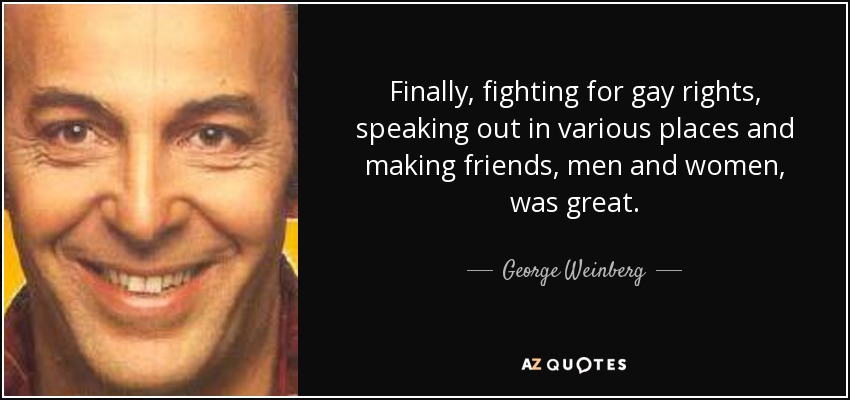 Finally, fighting for gay rights, speaking out in various places and making friends, men and women, was great. - George Weinberg