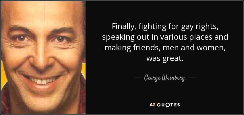Finally, fighting for gay rights, speaking out in various places and making friends, men and women, was great. - George Weinberg