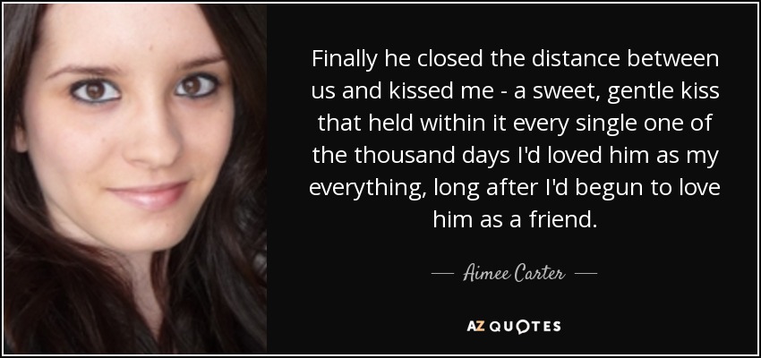 Finally he closed the distance between us and kissed me - a sweet, gentle kiss that held within it every single one of the thousand days I'd loved him as my everything, long after I'd begun to love him as a friend. - Aimee Carter