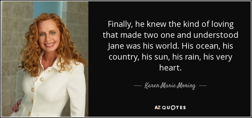 Finally, he knew the kind of loving that made two one and understood Jane was his world. His ocean, his country, his sun, his rain, his very heart. - Karen Marie Moning