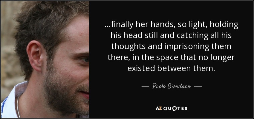 ...finally her hands, so light, holding his head still and catching all his thoughts and imprisoning them there, in the space that no longer existed between them. - Paolo Giordano