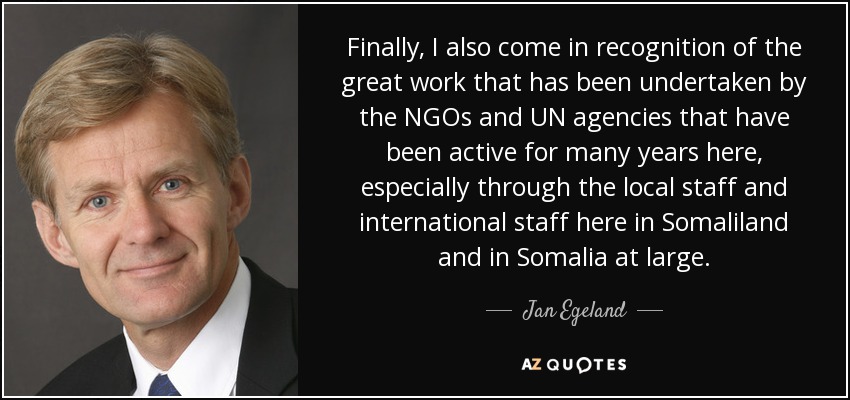 Finally, I also come in recognition of the great work that has been undertaken by the NGOs and UN agencies that have been active for many years here, especially through the local staff and international staff here in Somaliland and in Somalia at large. - Jan Egeland