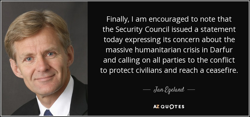 Finally, I am encouraged to note that the Security Council issued a statement today expressing its concern about the massive humanitarian crisis in Darfur and calling on all parties to the conflict to protect civilians and reach a ceasefire. - Jan Egeland