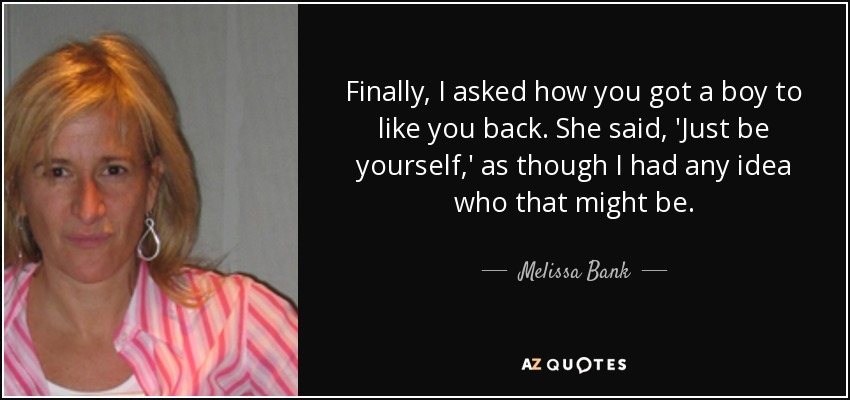 Finally, I asked how you got a boy to like you back. She said, 'Just be yourself,' as though I had any idea who that might be. - Melissa Bank