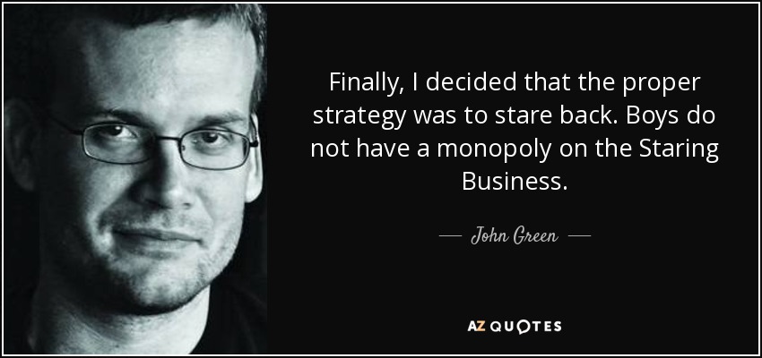 Finally, I decided that the proper strategy was to stare back. Boys do not have a monopoly on the Staring Business. - John Green