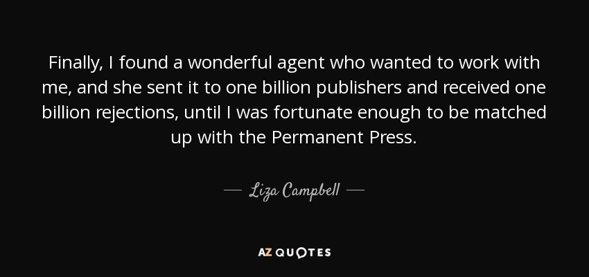 Finally, I found a wonderful agent who wanted to work with me, and she sent it to one billion publishers and received one billion rejections, until I was fortunate enough to be matched up with the Permanent Press. - Liza Campbell