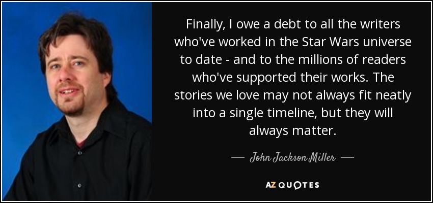 Finally, I owe a debt to all the writers who've worked in the Star Wars universe to date - and to the millions of readers who've supported their works. The stories we love may not always fit neatly into a single timeline, but they will always matter. - John Jackson Miller