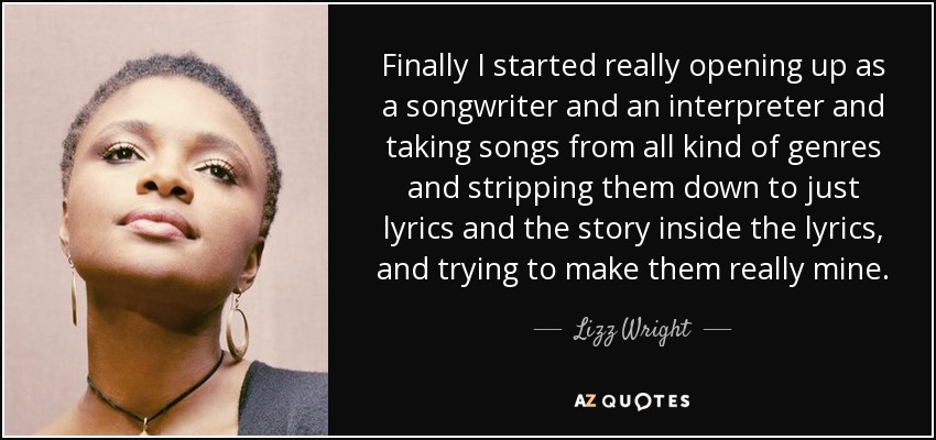 Finally I started really opening up as a songwriter and an interpreter and taking songs from all kind of genres and stripping them down to just lyrics and the story inside the lyrics, and trying to make them really mine. - Lizz Wright