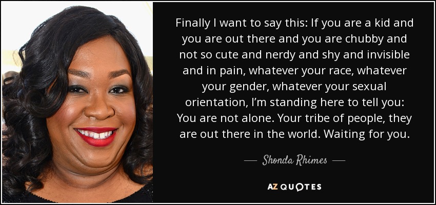 Finally I want to say this: If you are a kid and you are out there and you are chubby and not so cute and nerdy and shy and invisible and in pain, whatever your race, whatever your gender, whatever your sexual orientation, I’m standing here to tell you: You are not alone. Your tribe of people, they are out there in the world. Waiting for you. - Shonda Rhimes