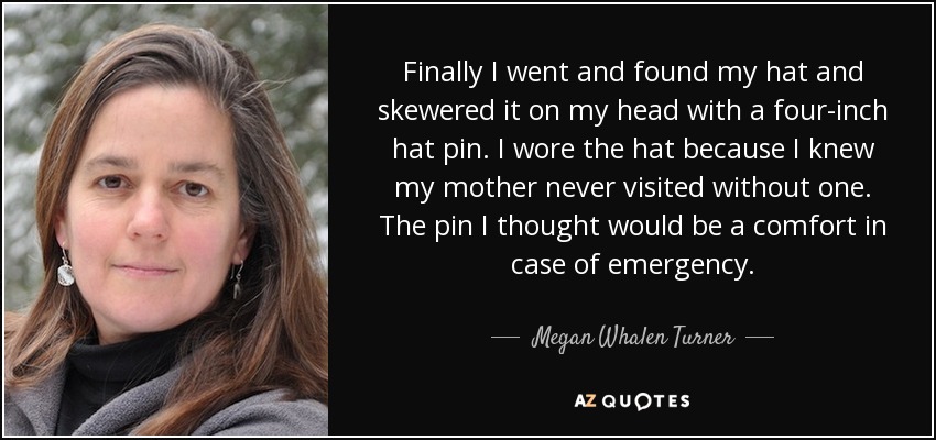 Finally I went and found my hat and skewered it on my head with a four-inch hat pin. I wore the hat because I knew my mother never visited without one. The pin I thought would be a comfort in case of emergency. - Megan Whalen Turner