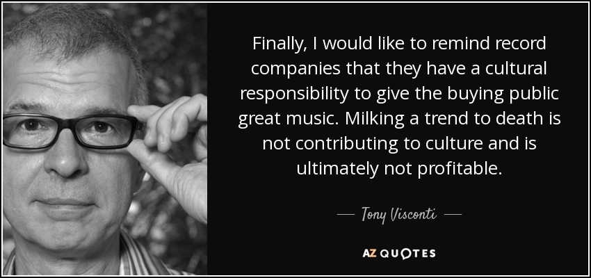 Finally, I would like to remind record companies that they have a cultural responsibility to give the buying public great music. Milking a trend to death is not contributing to culture and is ultimately not profitable. - Tony Visconti