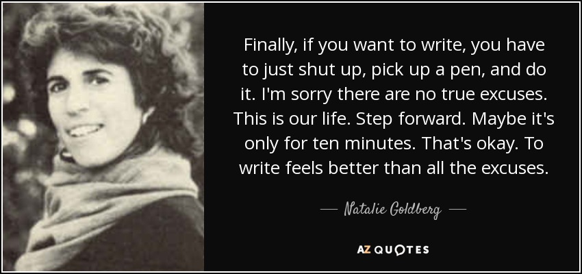 Finally, if you want to write, you have to just shut up, pick up a pen, and do it. I'm sorry there are no true excuses. This is our life. Step forward. Maybe it's only for ten minutes. That's okay. To write feels better than all the excuses. - Natalie Goldberg