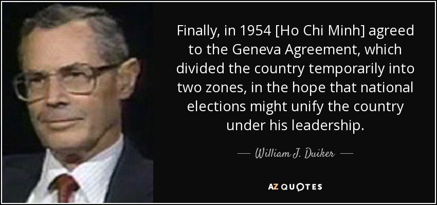 Finally, in 1954 [Ho Chi Minh] agreed to the Geneva Agreement, which divided the country temporarily into two zones, in the hope that national elections might unify the country under his leadership. - William J. Duiker