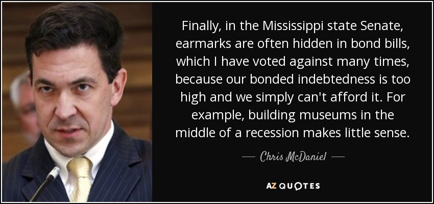 Finally, in the Mississippi state Senate, earmarks are often hidden in bond bills, which I have voted against many times, because our bonded indebtedness is too high and we simply can't afford it. For example, building museums in the middle of a recession makes little sense. - Chris McDaniel