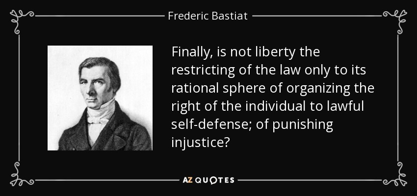 Finally, is not liberty the restricting of the law only to its rational sphere of organizing the right of the individual to lawful self-defense; of punishing injustice? - Frederic Bastiat