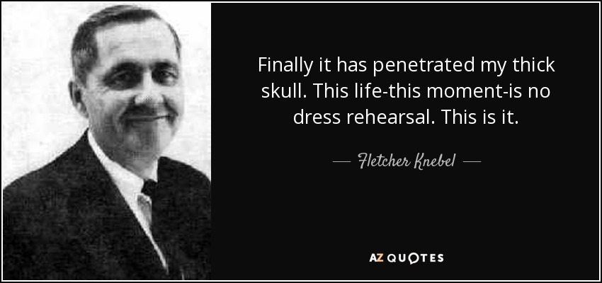 Finally it has penetrated my thick skull. This life-this moment-is no dress rehearsal. This is it. - Fletcher Knebel