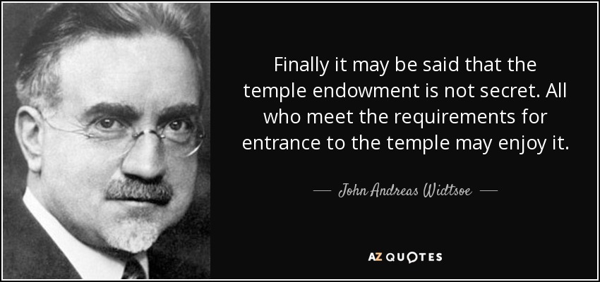 Finally it may be said that the temple endowment is not secret. All who meet the requirements for entrance to the temple may enjoy it. - John Andreas Widtsoe