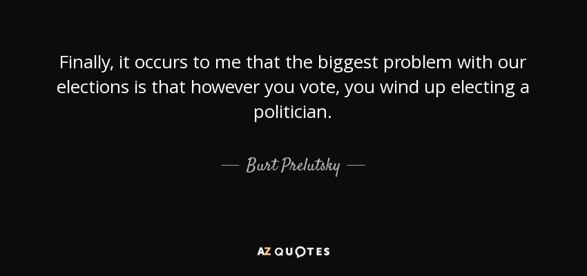 Finally, it occurs to me that the biggest problem with our elections is that however you vote, you wind up electing a politician. - Burt Prelutsky