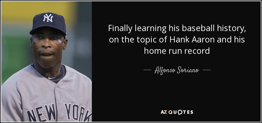 Finally learning his baseball history, on the topic of Hank Aaron and his home run record - Alfonso Soriano
