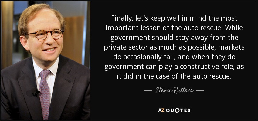 Finally, let's keep well in mind the most important lesson of the auto rescue: While government should stay away from the private sector as much as possible, markets do occasionally fail, and when they do government can play a constructive role, as it did in the case of the auto rescue. - Steven Rattner