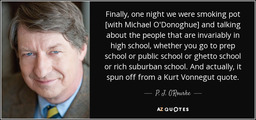 Finally, one night we were smoking pot [with Michael O'Donoghue] and talking about the people that are invariably in high school, whether you go to prep school or public school or ghetto school or rich suburban school. And actually, it spun off from a Kurt Vonnegut quote. - P. J. O'Rourke