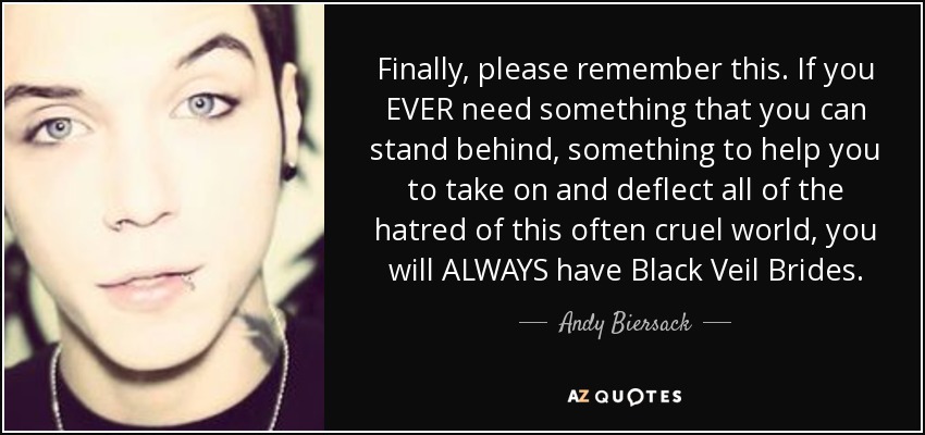 Finally, please remember this. If you EVER need something that you can stand behind, something to help you to take on and deflect all of the hatred of this often cruel world, you will ALWAYS have Black Veil Brides. - Andy Biersack
