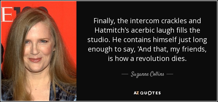 Finally, the intercom crackles and Hatmitch's acerbic laugh fills the studio. He contains himself just long enough to say, 'And that, my friends, is how a revolution dies. - Suzanne Collins