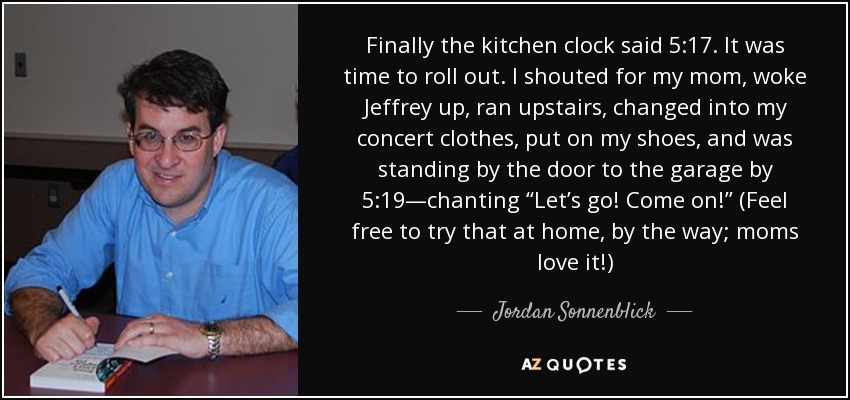 Finally the kitchen clock said 5:17. It was time to roll out. I shouted for my mom, woke Jeffrey up, ran upstairs, changed into my concert clothes, put on my shoes, and was standing by the door to the garage by 5:19—chanting “Let’s go! Come on!” (Feel free to try that at home, by the way; moms love it!) - Jordan Sonnenblick