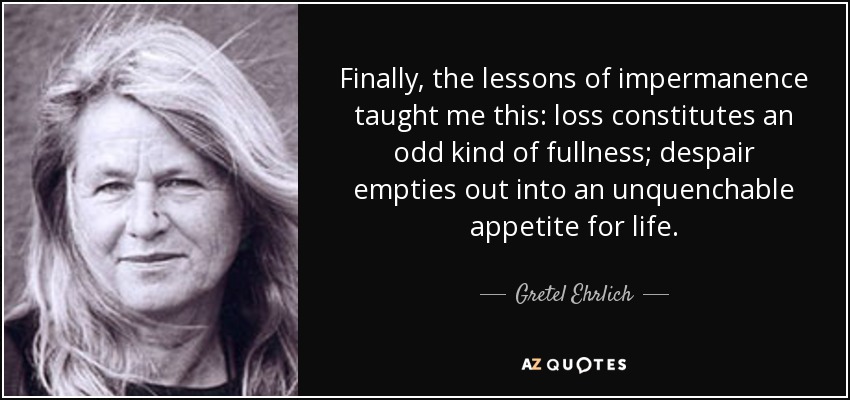 Finally, the lessons of impermanence taught me this: loss constitutes an odd kind of fullness; despair empties out into an unquenchable appetite for life. - Gretel Ehrlich