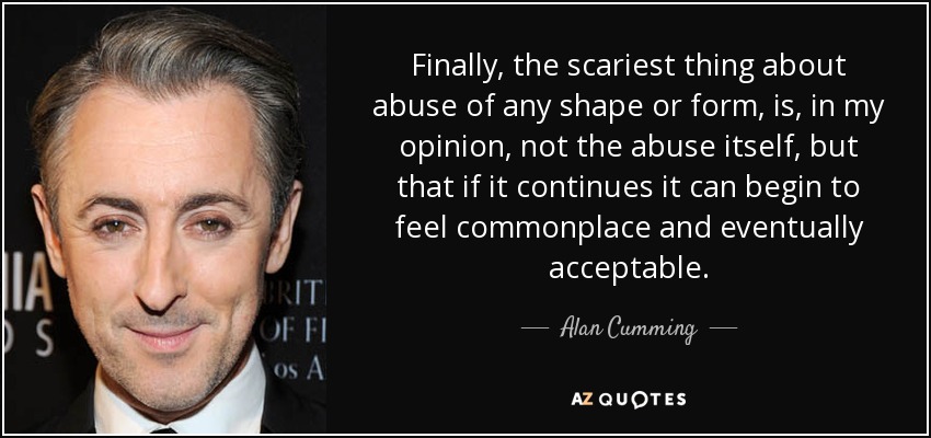 Finally, the scariest thing about abuse of any shape or form, is, in my opinion, not the abuse itself, but that if it continues it can begin to feel commonplace and eventually acceptable. - Alan Cumming