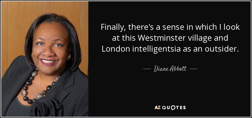 Finally, there's a sense in which I look at this Westminster village and London intelligentsia as an outsider. - Diane Abbott