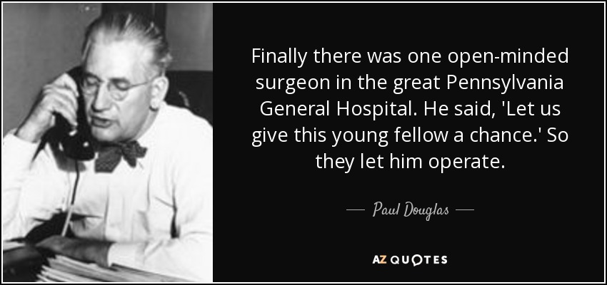 Finally there was one open-minded surgeon in the great Pennsylvania General Hospital. He said, 'Let us give this young fellow a chance.' So they let him operate. - Paul Douglas