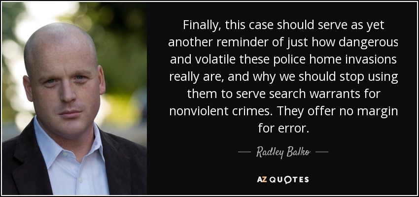 Finally, this case should serve as yet another reminder of just how dangerous and volatile these police home invasions really are, and why we should stop using them to serve search warrants for nonviolent crimes. They offer no margin for error. - Radley Balko