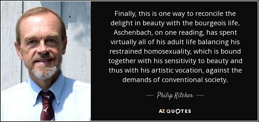Finally, this is one way to reconcile the delight in beauty with the bourgeois life. Aschenbach, on one reading, has spent virtually all of his adult life balancing his restrained homosexuality, which is bound together with his sensitivity to beauty and thus with his artistic vocation, against the demands of conventional society. - Philip Kitcher