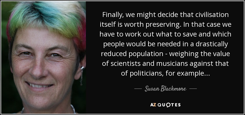 Finally, we might decide that civilisation itself is worth preserving. In that case we have to work out what to save and which people would be needed in a drastically reduced population - weighing the value of scientists and musicians against that of politicians, for example... - Susan Blackmore