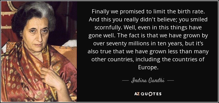 Finally we promised to limit the birth rate. And this you really didn't believe; you smiled scornfully. Well, even in this things have gone well. The fact is that we have grown by over seventy millions in ten years, but it's also true that we have grown less than many other countries, including the countries of Europe. - Indira Gandhi