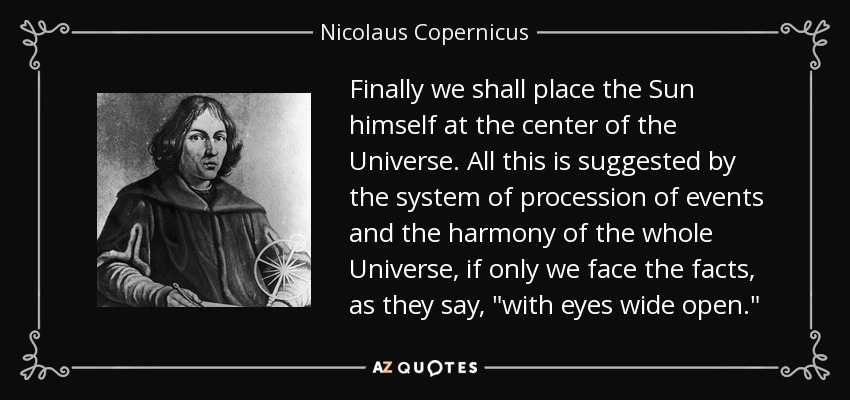 Finally we shall place the Sun himself at the center of the Universe. All this is suggested by the system of procession of events and the harmony of the whole Universe, if only we face the facts, as they say, 