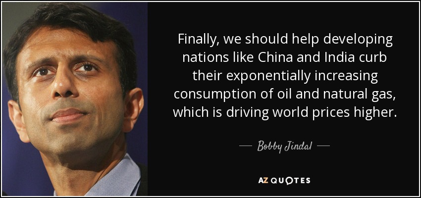 Finally, we should help developing nations like China and India curb their exponentially increasing consumption of oil and natural gas, which is driving world prices higher. - Bobby Jindal