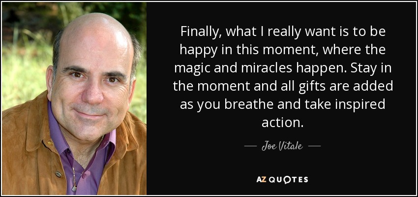 Finally, what I really want is to be happy in this moment, where the magic and miracles happen. Stay in the moment and all gifts are added as you breathe and take inspired action. - Joe Vitale