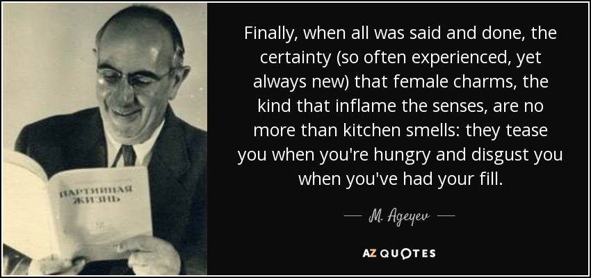 Finally, when all was said and done, the certainty (so often experienced, yet always new) that female charms, the kind that inflame the senses, are no more than kitchen smells: they tease you when you're hungry and disgust you when you've had your fill. - M. Ageyev