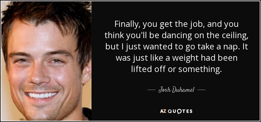 Finally, you get the job, and you think you'll be dancing on the ceiling, but I just wanted to go take a nap. It was just like a weight had been lifted off or something. - Josh Duhamel