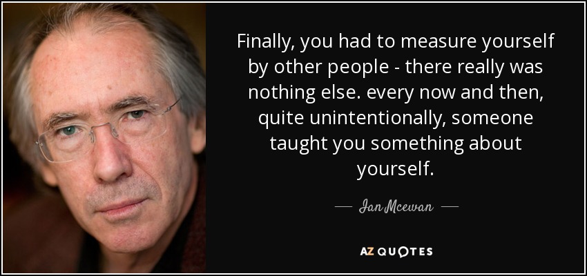 Finally, you had to measure yourself by other people - there really was nothing else. every now and then, quite unintentionally, someone taught you something about yourself. - Ian Mcewan